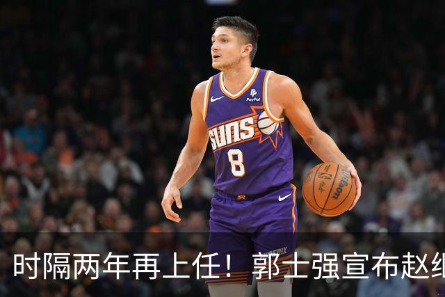 时隔两年再上任！郭士强宣布赵继伟任男篮队长 率队征战世预赛